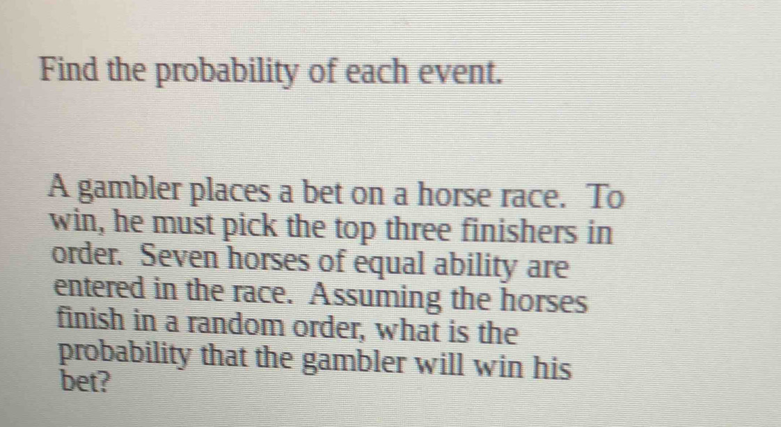 Find the probability of each event. 
A gambler places a bet on a horse race. To 
win, he must pick the top three finishers in 
order. Seven horses of equal ability are 
entered in the race. Assuming the horses 
finish in a random order, what is the 
probability that the gambler will win his 
bet?