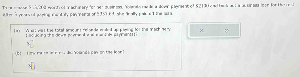 To purchase $13,200 worth of machinery for her business, Yolanda made a down payment of $2100 and took out a business loan for the rest. 
After 3 years of paying monthly payments of $337.69, she finally paid off the loan. 
(a) What was the total amount Yolanda ended up paying for the machinery × 
(including the down payment and monthly payments)? 
S 
(b) How much interest did Yolanda pay on the loan?