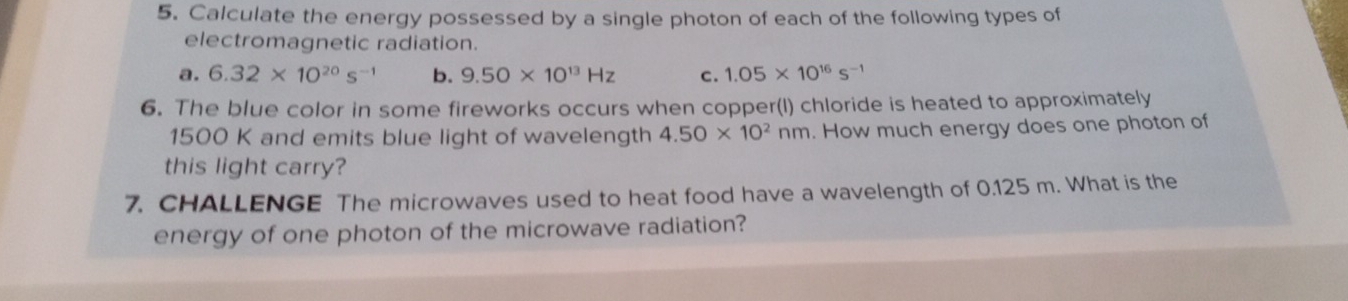 Calculate the energy possessed by a single photon of each of the following types of 
electromagnetic radiation. 
a. 6.32* 10^(20)s^(-1) b. 9.50* 10^(13)Hz c. 1.05* 10^(16)s^(-1)
6. The blue color in some fireworks occurs when copper(l) chloride is heated to approximately
1500 K and emits blue light of wavelength 4.50* 10^2nm. How much energy does one photon of 
this light carry? 
7. CHALLENGE The microwaves used to heat food have a wavelength of 0.125 m. What is the 
energy of one photon of the microwave radiation?