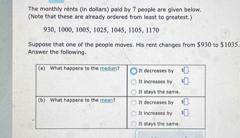 The monthly rents (in dollars) paid by 7 people are given below. 
(Note that these are already ordered from least to greatest.)
930, 1000, 1005, 1025, 1045, 1105, 1170
Suppose that one of the people moves. His rent changes from $930 to $1035. 
Answer the following.