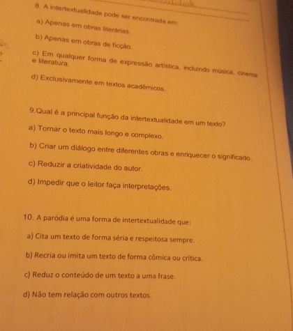 A intertextualidade pode ser encontrada em
a) Apenas em obras literárias
b) Apenas em obras de ficção.
e literatura.
c) Em qualquer forma de expressão artística, incluindo música, cinema
d) Exclusivamente em textos acadêmicos.
9.Qual é a principal função da intertextualidade em um texto?
a) Tornar o texto mais longo e complexo.
b) Criar um diálogo entre diferentes obras e enriquecer o significado.
c) Reduzir a criatividade do autor.
d) Impedir que o leitor faça interpretações.
10. A paródia é uma forma de intertextualidade que:
a) Cita um texto de forma séria e respeitosa sempre.
b) Recria ou imita um texto de forma cômica ou crítica.
c) Reduz o conteúdo de um texto a uma frase.
d) Não tem relação com outros textos.