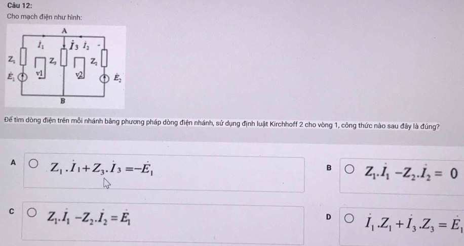 Cho mạch điện như hình:
Để tìm dòng điện trên mỗi nhánh bằng phương pháp dòng điện nhánh, sử dụng định luật Kirchhoff 2 cho vòng 1, công thức nào sau đây là đúng?
A Z_1.dot I_1+Z_3.dot I_3=-dot E_1
B Z_1.dot I_1-Z_2.dot I_2=0
C Z_1.dot I_1-Z_2.dot I_2=dot E_1
D I_1.Z_1+I_3.Z_3=E_1