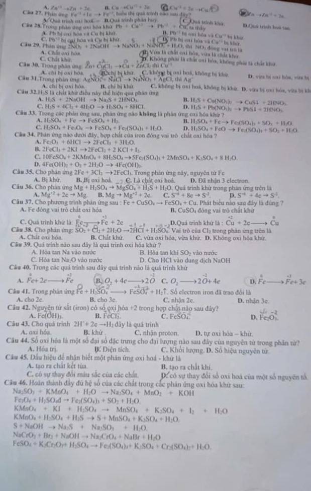 A. Zn^(th)-4Zn+2c n. Cu-aCu^(11)+2 Cu^(-2)=1e-Cu
nto Zn^4+=2a
Câu 27, Phn ứng Fe^(-3)+IEto Fe^(-3). tiểu thị quả trình cáo sau đây ? Quá trinh khu D.Quý trình boà tan
SQuá trình cại hoL — B.Quá trình phản huy. C
Cầu 28 Trong phần ông oại hòa khù m+6)^circ to Pb^(12)+Cu.tathdy " Pb^(11anihiswaCu^-1) by khu
A Ph bị ci hoa và Cu hị khô
C Ph° bị cgi hóa và Cu bị khử D  P  b bi    , shi h6avaCu^+ lòng vat Đũ là Đs Wair.
NO_14
Câu 29, Phân ứng 2NO_3+2NaOHto NaNO_3+NaNO_3=11.0 I Vừa là chất coi hòa, vùa là chất khó
A. Chất ei hóa D. Không phải là chất oxi hóa, không phải là chảa kho
C. Chất khử
Câu 30, Trong phân ứng Zn+CuCl_1to Cu+ZnCl_2th)Cu^+ không bị oai hoá, không bị khù D. vin bị sai hóa, vin hị
A. chí bị oxi bóa (kh).C.
Câu 31.Trong phân ứng AgNO_3^(2+NaClto NaNO_3)+AgCl_3 C. không bị oxi hoá, không bị khử. D. vừa bị cai lóa, vừa bị kh
A. chí bị oxi hóa. B. chī bị khử
Câu 32.H-S là chất khử điều này thể hiện qua phân ứng
A. H_2S+2NaOHto Na_2S+2HNO_3 B. H_1S+Cu(NO_1)_2to CuS1+2IO(N
C. H_2S+4Cl_2+4H_2Oto H_2SO_4+8HCl D. H_1S+Pb(NO_3)_1to PbSI+2IfNO_2
Cầu 33. Trong các phản ứng sau, phản ứng nào không là phân ứng ơxi bóa khứ ?
A. H_2SO_4+Feto FeSO_4+H_2 B. H_2SO_4+Feto Fe(SO_4)_3+SO_2+H_2O
C. H_2SO_4+Fe_1O_4to FeSO_4+Fe_2(SO_4)_3+H_2O_4 D. H_1SO_4+FeOto Fe(SO_4)_3+SO_2+H_2O
Cầu 34. Phân ứng nào đưới đây, hợp chất của iron đồng vai trò chất oxi hóa ?
A. Fe_2O_3+6HClto 2FeCl_3+3H_2O.
B. 2FeCl_3+2KIto 2FeCl_2+2KCl+I_2
C. 10FeSO_4+2KMnO_4+8H_2SO_4to 5Fe_2(SO_4)_3+2MnSO_4+K_2SO_4+8H_2O
D. 4Fe(OH)_2+O_2+2H_2Oto 4Fe(OH)_3
Câu 35. Cho phân ứng 2Fe+3Cl_2to 2FeCl Trong phân ứng này, nguyên từ Fe
A, Bị khứ. B. Bị oxi hoå. C , Là chất oxỉ hoá D. Đã nhận 3 electron
Câu 36. Cho phản ứng Mg+H_2SO_4to MgSO_4+H_2S+H_2O : Quá trình khử trong phản ứng trên là
A. Mg^(+2)+2cto Mg B. Mgto Mg^(+2)+2c. C. S^(-6)+8eto S^(-2). D. S^(-d)+4cto S^2
Cầu 37. Cho phương trình phản ứng sau :Fe+CuSO_4to FeSO_4+Cu 1. Phát biểu nào sau đây là đúng ?
A. Fe đóng vai trò chất oxi hỏa B. CuSO 4 đóng vai trò chất khử
C. Quả trình khứ là: Fc= to Fc+2c -1-1 D.Quá trình khứ là : Cu+2c to Cu
Câu 38. Cho phân ứng: SO_2+Cl_2+2H_2Oto 2HCl+H_2SO_4 Vai trò của Cl_2 trong phân ứng trên là
A. Chát oxi hóa B. Chảt kh. C, vừa oxi hóa, vừa khử. D. Không oxi hóa khử.
Câu 39. Quá trình não sau đây là quả trình oxi hóa khứ ?
A. Hòa tan Na vào nước B. Hòa tan khi SO_2 vào nước
C. Hòa tan Na:O 0 vào nước D. Cho HCl vào dung dịch NaOH
Câu 40. Trong các quả trình sau đây quá trình nào là quá trình khử
A. Fc+2c vector F_c B. O_2+4e -3 2hat O C. O_2to 2O+4e D. beginarrayr 4 Feto Fe+3cendarray
Câu 41. Trong phân ủng Pe+H_3SO_4^(2 _ ) FeSO_4^((2-)+H_2)uparrow Số electron iron đã trao đổi là
A. cho 2c B. cho 3e. C. nhận 2e. D. nhận 3c.
Câu 42. Nguyên tứ sắt (iron) có số ọxi hóa +2 trong hợp chất nào sau đây?
A. Fe(OH)_2. B. FeClj C. FeSO_4 D, Fe_2O_3
Câu 43. Cho quá trinh 2H'H'+2eto H_2 đây là quá trình
A. oxi hỏa B. khử C. nhận proton. D. tự oxi hôa - khù.
Câu 44. Số oxi hóa là một số đại số đặc trưng cho đại lượng nào sau đây của nguyên từ trong phân từ?
A. Hỏa trị B. Điện tích. C. Khối lượng. D. Sổ hiệu nguyên từ.
Câu 45. Dầu hiệu để nhận biết một phản ứng oxi hoá - khử là
A. tạo ra chất kết tùa. B. tạo ra chất khi.
C. cô sự thay đổi mâu sắc của các chất. D. có sự thay đổi số oxi hoá của một số nguyên tổ
Câu 46. Hoàn thành đầy đủ hệ số của các chất trong cắc phản ứng oxi hóa khử sau:
Na_2SO_3+KMnO_4+H_2Oto Na_2SO_4+MnO_2+KOH
Fe_2O_4+H_2SO_6dto Fe_2(SO_4)_3+SO_2+H_2O.
KMnO_4+KI+H_2SO_4to MnSO_4+K_2SO_4+I_2+ILO
KMnO_4+H_2SO_4+H_2Sto S+MnSO_4+K_2SO_4+H_2O
S+NaOHto Na_2S+Na_2SO_3+H_2O.
NaCrO_3+Br_2+NaOHto Na_2CrO_4+NaBr+H_2O
FeSO_4+K_2Cr_2O_7+H_2SO_4to Fe_2(SO_4)_3+K_3SO_4+Cr_2(SO_4)_3+H_2O.