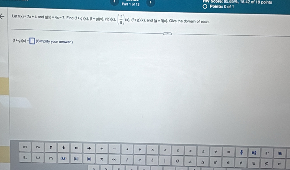 ( Part 1 of 12
HW Score: 85.65%, 15.42 of 18 points
Points: 0 of 1
Let f(x)=7x+4 and g(x)=4x-7 Find (f+g)(x),(f-g)(x),(fg)(x),( f/g )(x),(fcirc g)(x) , and (gcirc f)(x) Give the domain of each.
(f+g)(x)=□ (Simplify your answer.)