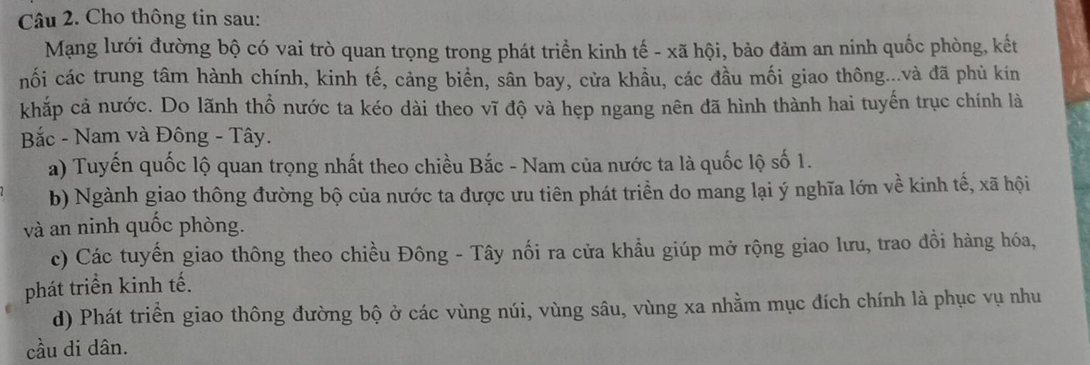 Cho thông tin sau: 
Mạng lưới đường bộ có vai trò quan trọng trong phát triển kinh tế - xã hội, bảo đảm an ninh quốc phòng, kết 
nối các trung tâm hành chính, kinh tế, cảng biển, sân bay, cửa khầu, các đầu mối giao thông...và đã phủ kín 
khắp cả nước. Do lãnh thổ nước ta kéo dài theo vĩ độ và hẹp ngang nên đã hình thành hai tuyến trục chính là 
Bắc - Nam và Đông - Tây. 
a) Tuyến quốc lộ quan trọng nhất theo chiều Bắc - Nam của nước ta là quốc lộ số 1. 
b) Ngành giao thông đường bộ của nước ta được ưu tiên phát triển do mang lại ý nghĩa lớn về kinh tế, xã hội 
và an ninh quốc phòng. 
c) Các tuyến giao thông theo chiều Đông - Tây nối ra cửa khẩu giúp mở rộng giao lưu, trao đồi hàng hóa, 
phát triển kinh tế. 
d) Phát triển giao thông đường bộ ở các vùng núi, vùng sâu, vùng xa nhằm mục đích chính là phục vụ nhu 
cầu di dân.