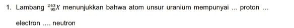 Lambang _(95)^(243)X menunjukkan bahwa atom unsur uranium mempunyai ... proton ... 
electron .... neutron