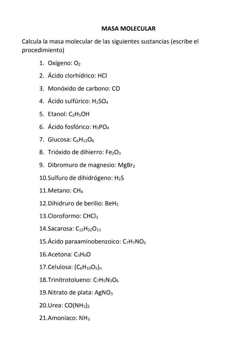 MASA MOLECULAR 
Calcula la masa molecular de las siguientes sustancias (escribe el 
procedimiento) 
1. Oxígeno: O_2
2. Ácido clorhídrico: HCI 
3. Monóxido de carbono: CO 
4. Ácido sulfúrico: H_2SO_4
5. Etanol: C_2H_5OH
6. Ácido fosfórico: H_3PO_4
7. Glucosa: C_6H_12O_6
8. Trióxido de dihierro: Fe_2O_3
9. Dibromuro de magnesio: MgBr_2
10.Sulfuro de dihidrógeno: H_2S
11.Metano: CH_4
12.Dihidruro de berilio: BeH_2
13.Cloroformo: CHCl_3
14.Sacarosa: C_12H_22O_11
15.Ácido paraaminobenzoico: C_7H_7NO_2
16.Acetona: C_3H_6O
17.Celulosa: (C_6H_10O_5)_n
18.Trinitrotolueno: C_7H_5N_3O_6
19.Nitrato de plata: AgNO_3
20.Urea: CO(NH_2)_2
21. Amoníaco: NH_3