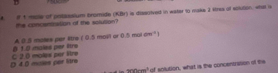 If 1 mole of potassium bromide (KBr) is dissolved in water to make 2 litres of solution, what is
the concentration of the solution?
A 0.5 moles par litre (0 5 mol/i ar 0.5moldm^(-3))
8 1.8 males per lttre
C 2.0 moles par litre
D 4.0 males per litre
200cm^3 of solution, what is the concentration of the