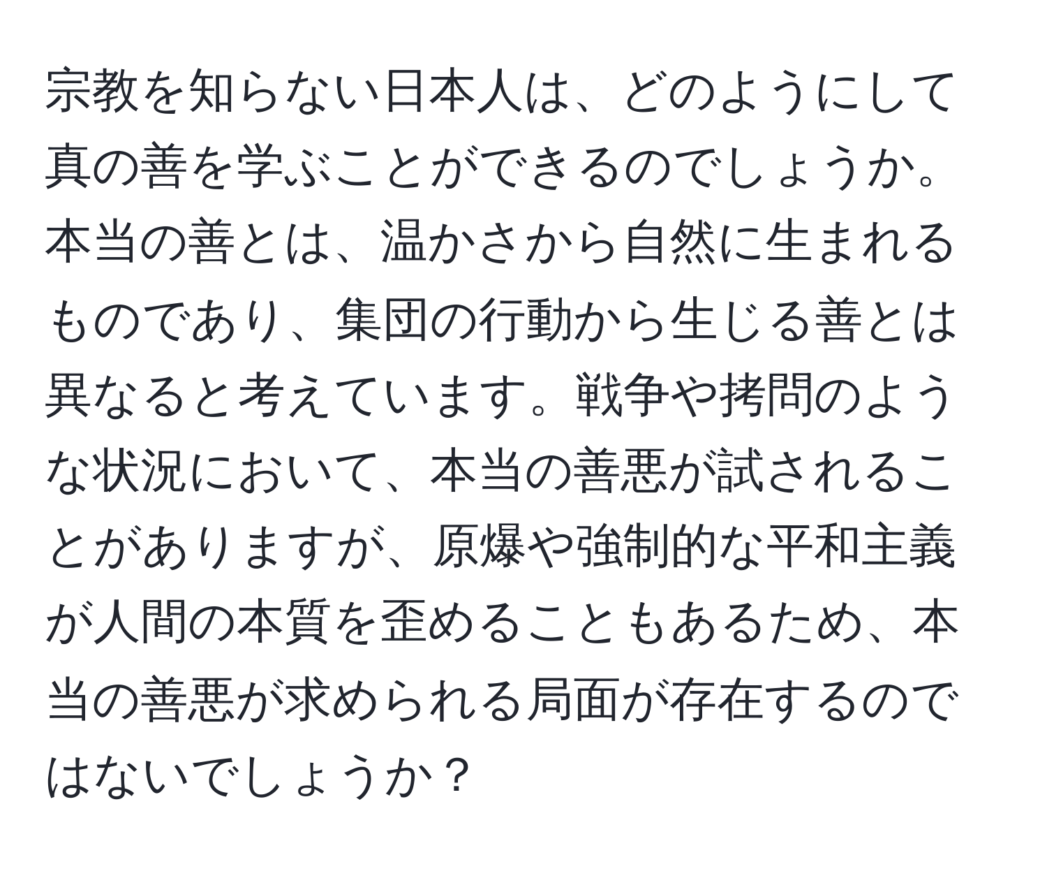 宗教を知らない日本人は、どのようにして真の善を学ぶことができるのでしょうか。本当の善とは、温かさから自然に生まれるものであり、集団の行動から生じる善とは異なると考えています。戦争や拷問のような状況において、本当の善悪が試されることがありますが、原爆や強制的な平和主義が人間の本質を歪めることもあるため、本当の善悪が求められる局面が存在するのではないでしょうか？