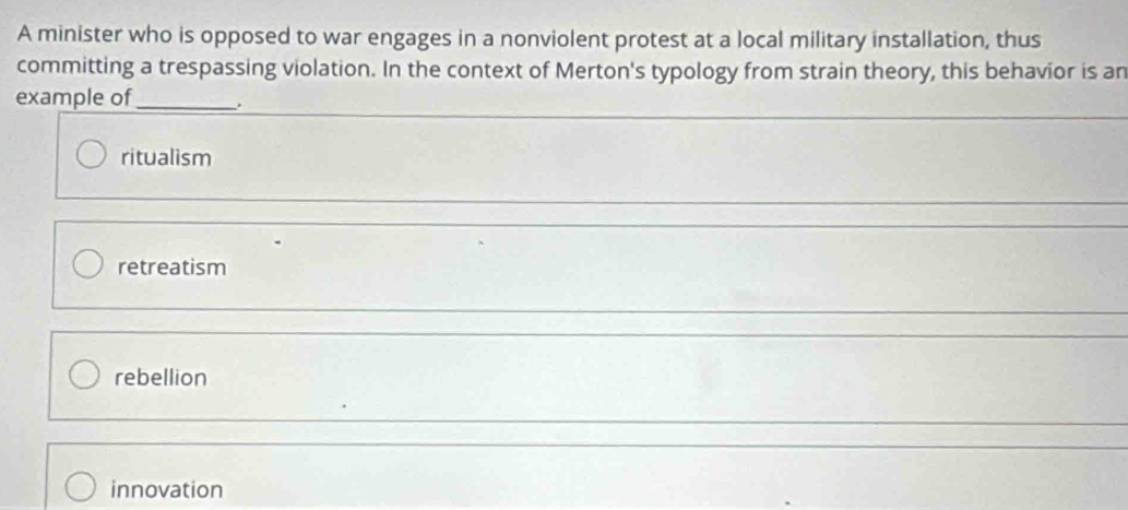 A minister who is opposed to war engages in a nonviolent protest at a local military installation, thus
committing a trespassing violation. In the context of Merton's typology from strain theory, this behavior is an
example of_ .
ritualism
retreatism
rebellion
innovation