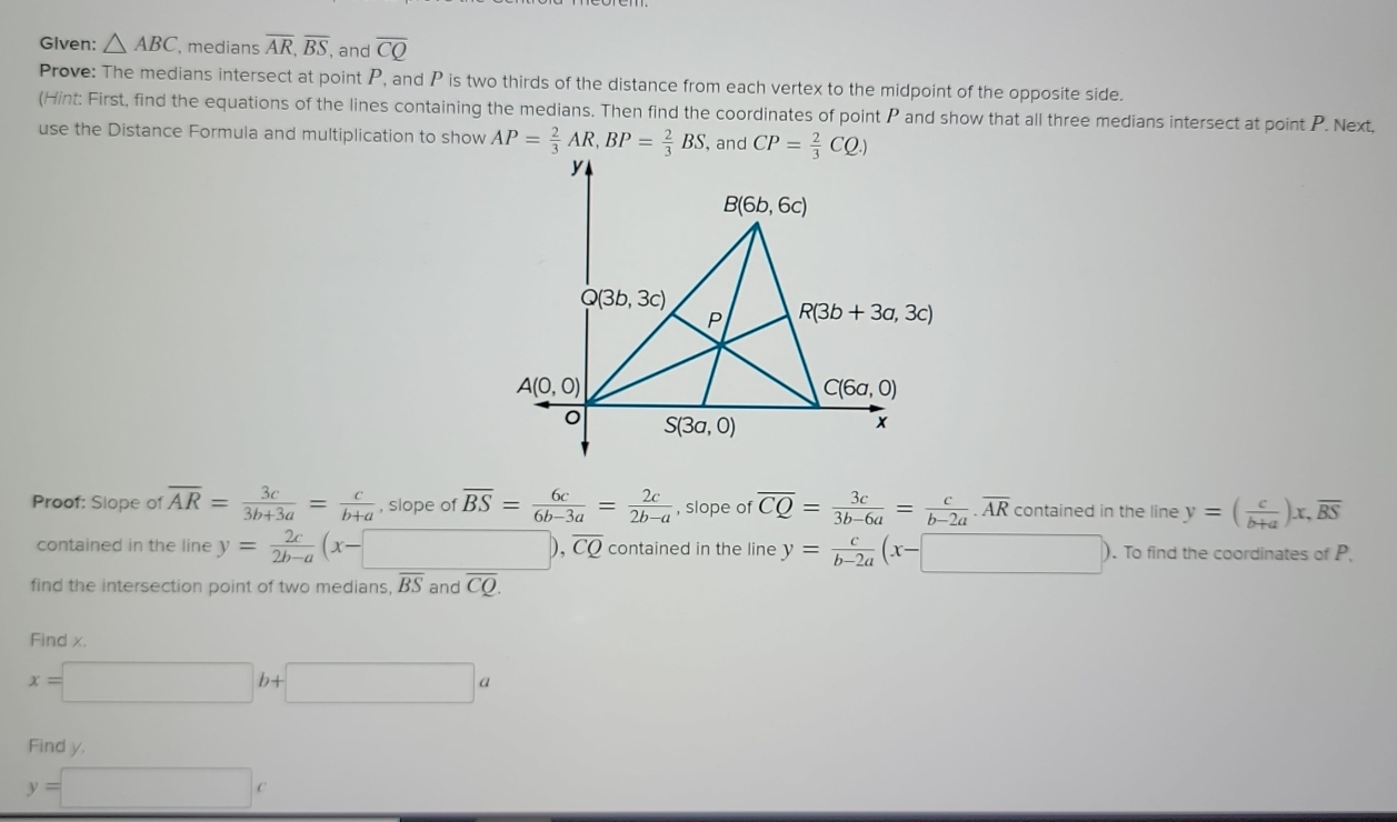 Given: △ ABC , medians overline AR,overline BS , and overline CQ
Prove: The medians intersect at point P, and P is two thirds of the distance from each vertex to the midpoint of the opposite side.
(Hint: First, find the equations of the lines containing the medians. Then find the coordinates of point P and show that all three medians intersect at point P. Next,
use the Distance Formula and multiplication to show AP= 2/3 AR,BP= 2/3 BS , and CP= 2/3 CQ.)
Proof: Slope of overline AR= 3c/3b+3a = c/b+a  , slope of overline BS= 6c/6b-3a = 2c/2b-a  , slope of overline CQ= 3c/3b-6a = c/b-2a .overline AR contained in the line y=( c/b+a )x,overline BS
contained in the line y= 2c/2b-a (x-□ ),overline CQ contained in the line y= c/b-2a (x-□ ) ). To find the coordinates of P.
find the intersection point of two medians, overline BS and overline CQ.
Find x.
x=□ b+□ a
Find y. ∴ △ ADC=∠ BAD
y=□ c