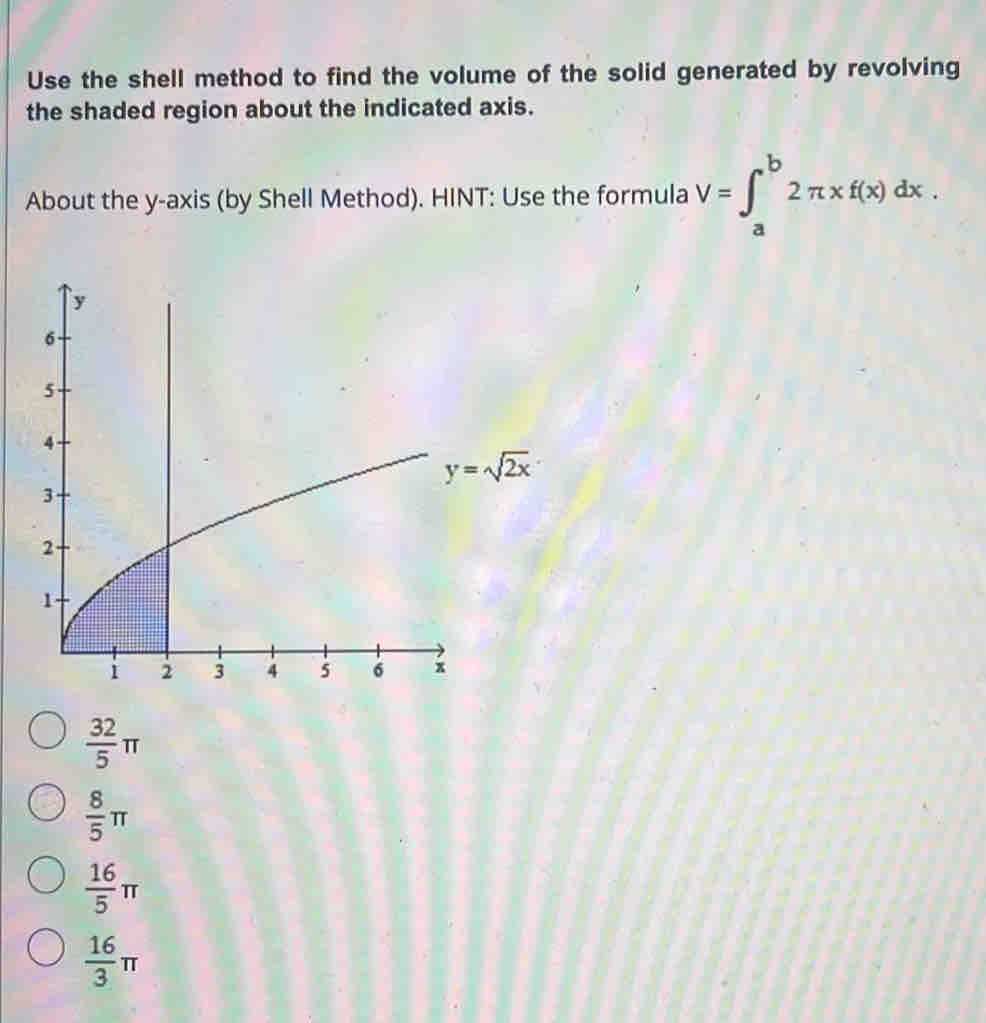 Use the shell method to find the volume of the solid generated by revolving
the shaded region about the indicated axis.
About the y-axis (by Shell Method). HINT: Use the formula V=∈t _a^(b2π * f(x)dx.
frac 32)5π
 8/5 π
 16/5 π
 16/3 π