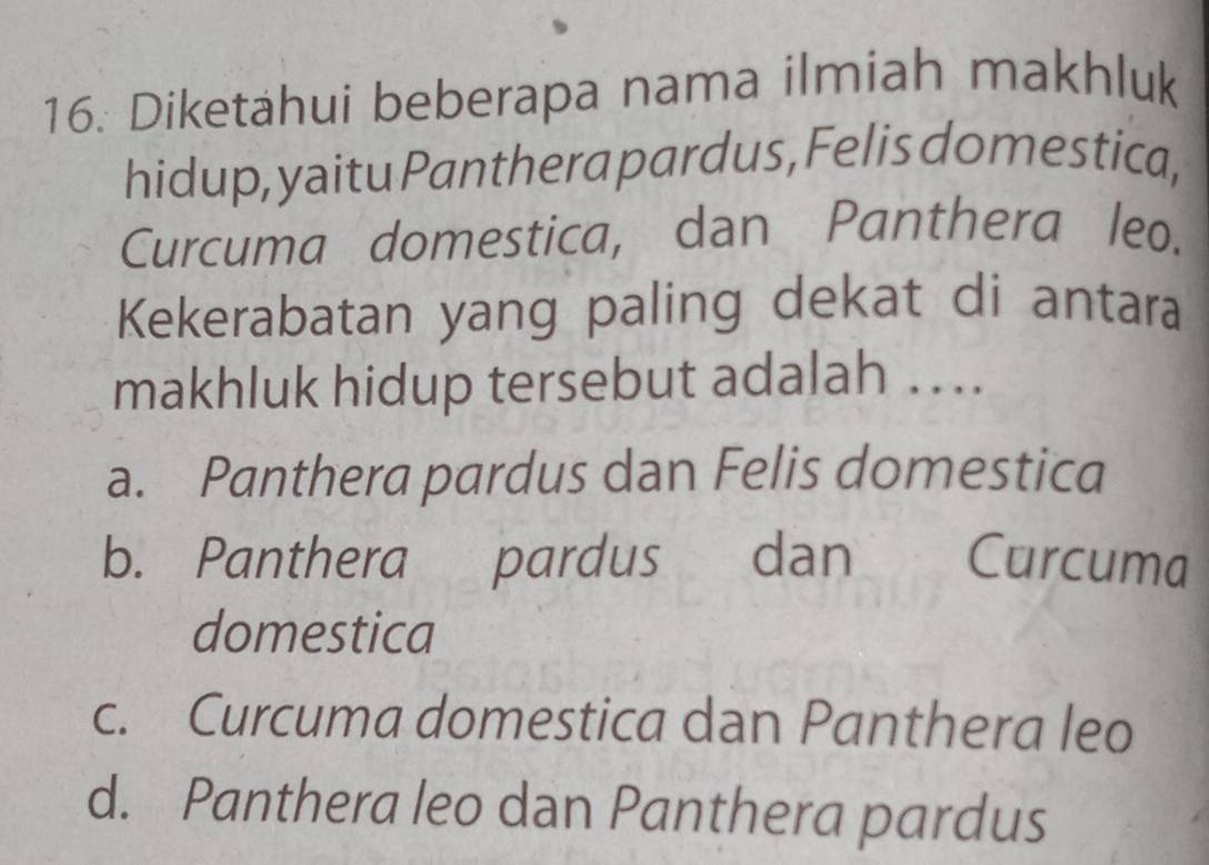 Diketahui beberapa nama ilmiah makhluk
hidup, yaitu Panthera pardus, Felis domestica,
Curcuma domestica, dan Panthera leo.
Kekerabatan yang paling dekat di antara
makhluk hidup tersebut adalah ….
a. Panthera pardus dan Felis domestica
b. Panthera pardus dan Curcuma
domestica
c. Curcuma domestica dan Panthera leo
d. Panthera leo dan Panthera pardus