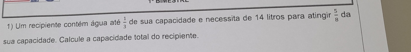 Um recipiente contém água até  1/3  de sua capacidade e necessita de 14 litros para atingir  5/8  da 
sua capacidade. Calcule a capacidade total do recipiente.