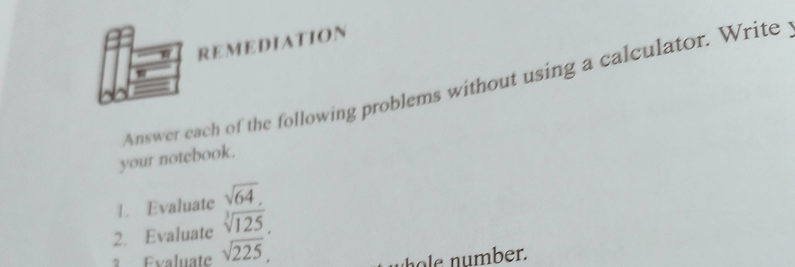 REMEDIATION 
Answer each of the following problems without using a calculator. Write 
your notebook. 
1. Evaluate sqrt(64). 
2. Evaluate sqrt[3](125), 
1 Evaluate sqrt(225) ber.