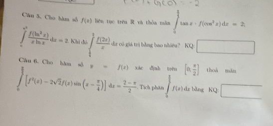 Câu 5, Cho hàm số f(x) liên tục trên R và thỏa mǎn ∈tlimits _0^((frac π)4)tan x· f(cos^2x)dx=2;
∈tlimits _(π)^(e^(2)) f(ln^2x)/xln x dx=2. Khi đó ∈tlimits _ 1/4 ^ 3/2  f(2x)/x  dr có giá trị bằng bao nhiêu? KC 2: □ 
Câu 6. Cho hàm số y=f(x) xác dịnh trēn [0; π /2 ] thoā mǎn
∈tlimits _0^((frac π)2)[f^2(x)-2sqrt(2)f(x)sin (x- π /4 )]dx= (2-π )/2  Tích phân ∈tlimits _0^((frac π)2)f(x). dz bằng KQ: □