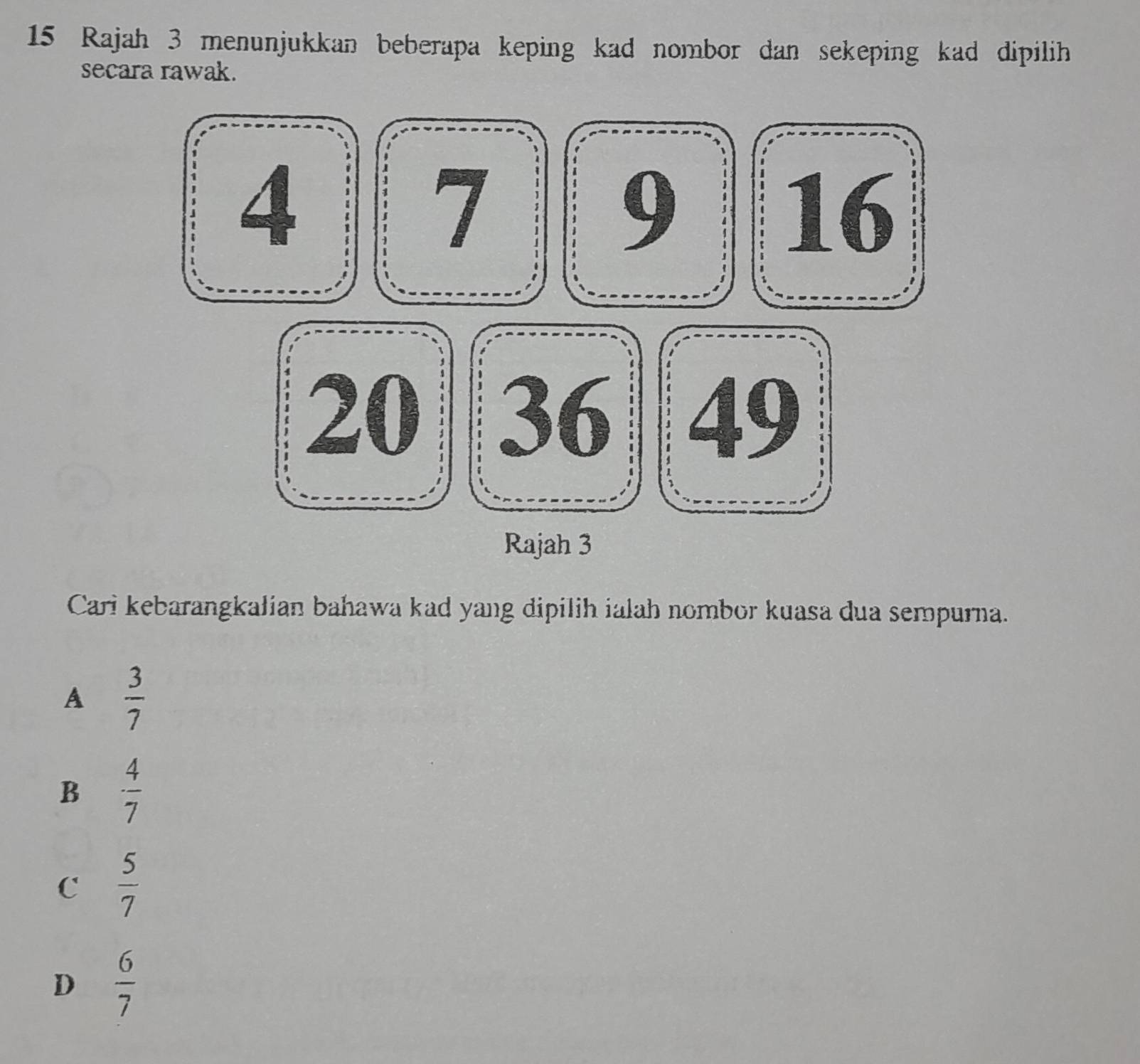 Rajah 3 menunjukkan beberapa keping kad nombor dan sekeping kad dipilih
secara rawak.
Cari kebarangkalian bahawa kad yang dipilih ialah nombor kuasa dua sempurna.
A  3/7 
B  4/7 
C  5/7 
D  6/7 