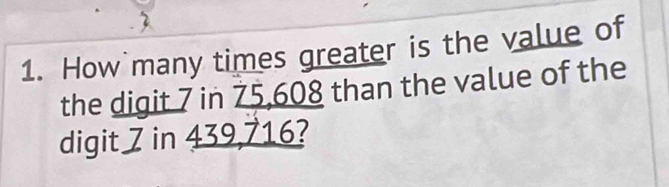 2 
1. How many times greater is the value of 
the digit 7 in 75,608 than the value of the 
digit 7 in 439,716?