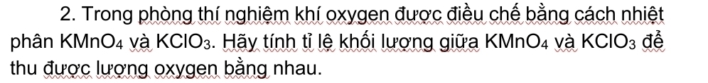 Trong phòng thí nghiệm khí oxygen được điều chế bằng cách nhiệt 
phân KM _4O_4 và KClO_3. Hãy tính tỉ lệ khối lượng giữa KMr 7 O_4 và KCIO_3 để 
thu được lượng oxygen bằng nhau.