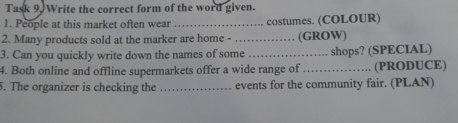 Task 9. Write the correct form of the word given. 
1. People at this market often wear _… costumes. (COLOUR) 
2. Many products sold at the marker are home - _(GROW) 
3. Can you quickly write down the names of some _shops? (SPECIAL) 
4. Both online and offline supermarkets offer a wide range of_ (PRODUCE) 
5. The organizer is checking the _events for the community fair. (PLAN)