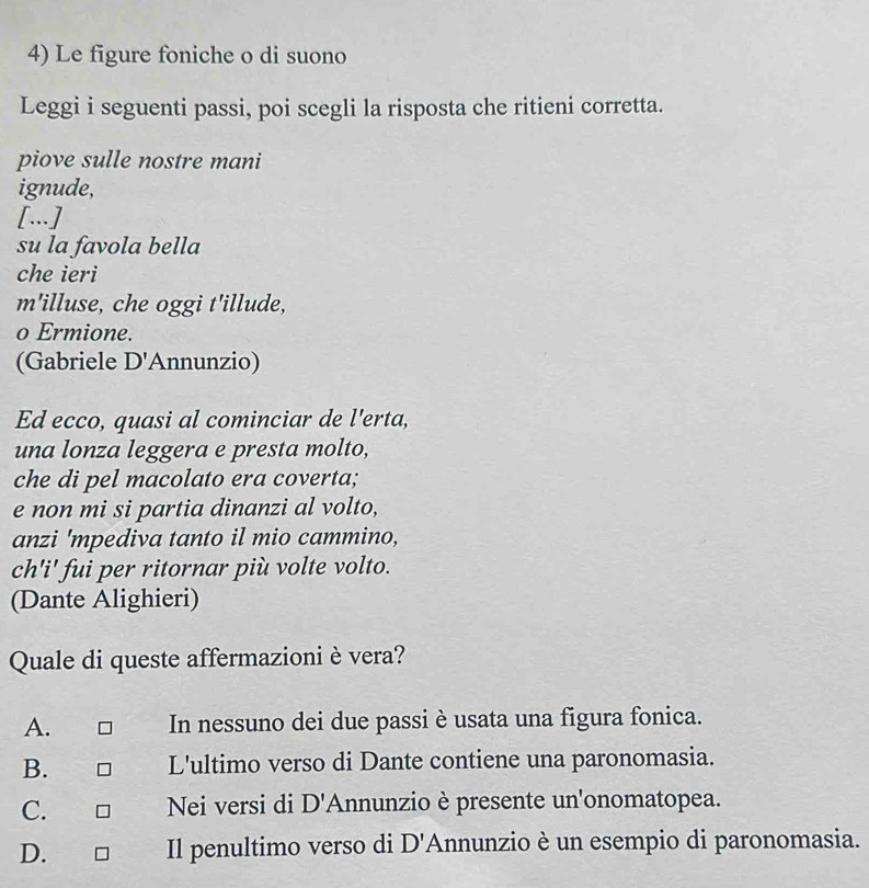 Le figure foniche o di suono
Leggi i seguenti passi, poi scegli la risposta che ritieni corretta.
piove sulle nostre mani
ignude,
[...]
su la favola bella
che ieri
m'illuse, che oggi t'illude,
o Ermione.
(Gabriele D' Annunzio)
Ed ecco, quasi al cominciar de l'erta,
una lonza leggera e presta molto,
che di pel macolato era coverta;
e non mi si partia dinanzi al volto,
anzi 'mpediva tanto il mio cammino,
ch'i' fui per ritornar più volte volto.
(Dante Alighieri)
Quale di queste affermazioni è vera?
A. In nessuno dei due passi è usata una figura fonica.
B. L'ultimo verso di Dante contiene una paronomasia.
C. Nei versi di D 'Annunzio è presente un'onomatopea.
D. Il penultimo verso di D' Annunzio è un esempio di paronomasia.