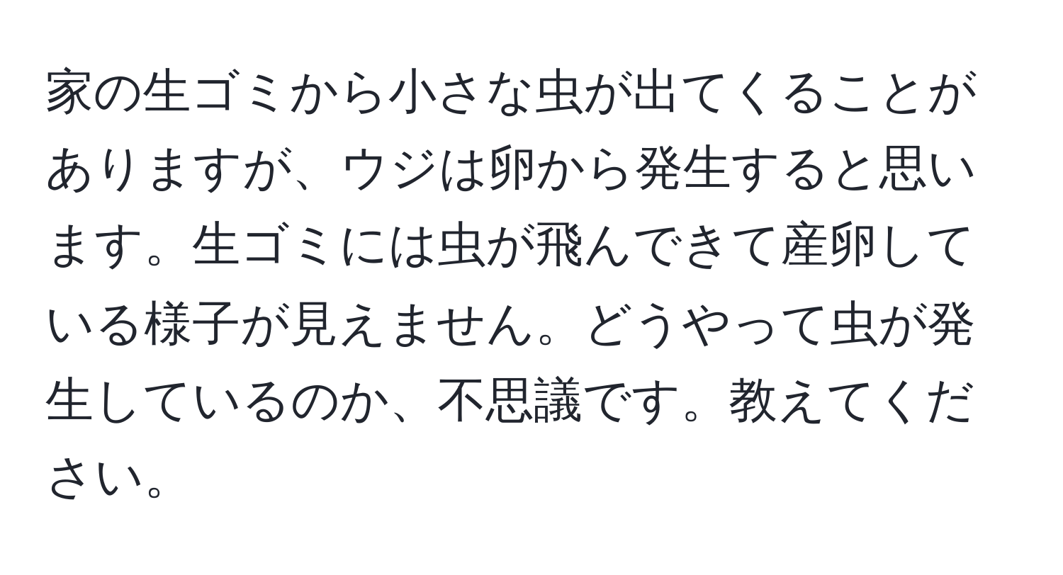 家の生ゴミから小さな虫が出てくることがありますが、ウジは卵から発生すると思います。生ゴミには虫が飛んできて産卵している様子が見えません。どうやって虫が発生しているのか、不思議です。教えてください。