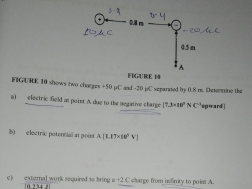 FIGURE 10 shows two charges +50 μC and -20 µC separated by 0.8 m. Determine the 
a) electric field at point A due to the negative charge [7.3* 10^5NC^(-1) upward] 
b) electric potential at point A[1.17* 10^5V]
c) external work required to bring a+2C charge from infinity to point A.
[0.234.1]