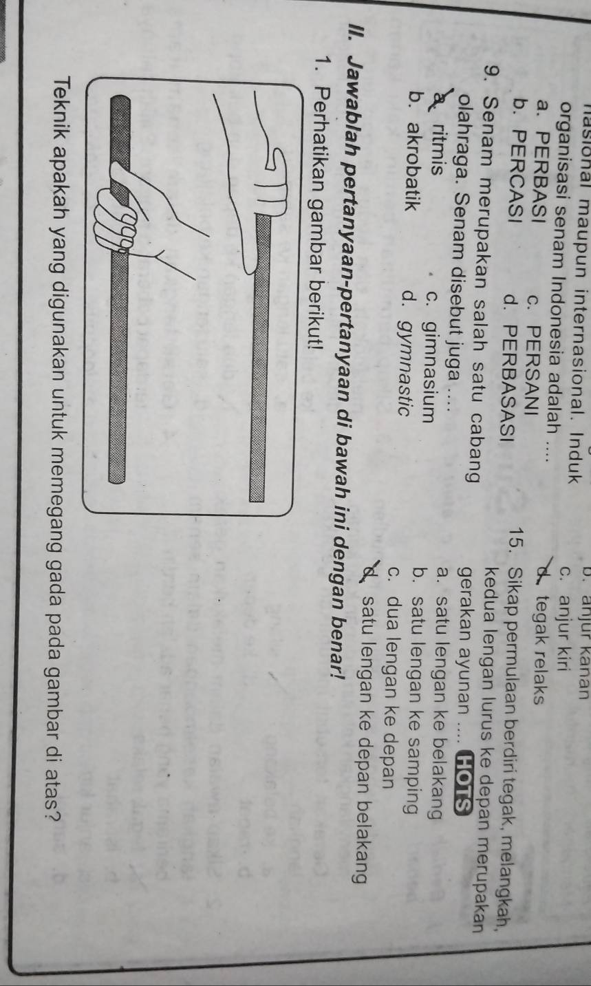 masional maupun internasional. Induk
b. anjur kanan
c. anjur kiri
organisasi senam Indonesia adalah ....
a. PERBASI c.PERSANI
d tegak relaks
b. PERCASI d. PERBASASI
15. Sikap permulaan berdiri tegak, melangkah,
kedua lengan lurus ke depan merupakan
9. Senam merupakan salah satu cabang
gerakan ayunan .... HOTS
olahraga. Senam disebut juga ....
a. satu lengan ke belakang
a ritmis c. gimnasium b. satu lengan ke samping
b. akrobatik d. gymnastic c. dua lengan ke depan
satu lengan ke depan belakang
II. Jawablah pertanyaan-pertanyaan di bawah ini dengan benar!
1. Perhatikan gambar berikut!
Teknik apakah yang digunakan untuk memegang gada pada gambar di atas?