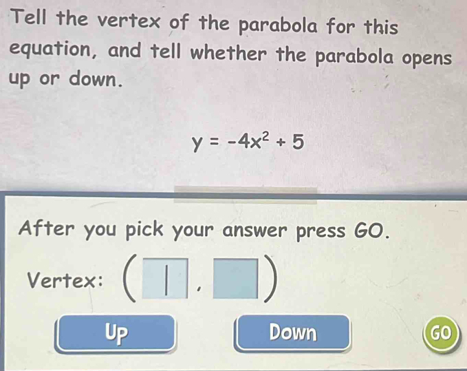 Tell the vertex of the parabola for this
equation, and tell whether the parabola opens
up or down.
y=-4x^2+5
After you pick your answer press GO.
Vertex: (□ ,□ )
Up Down GO