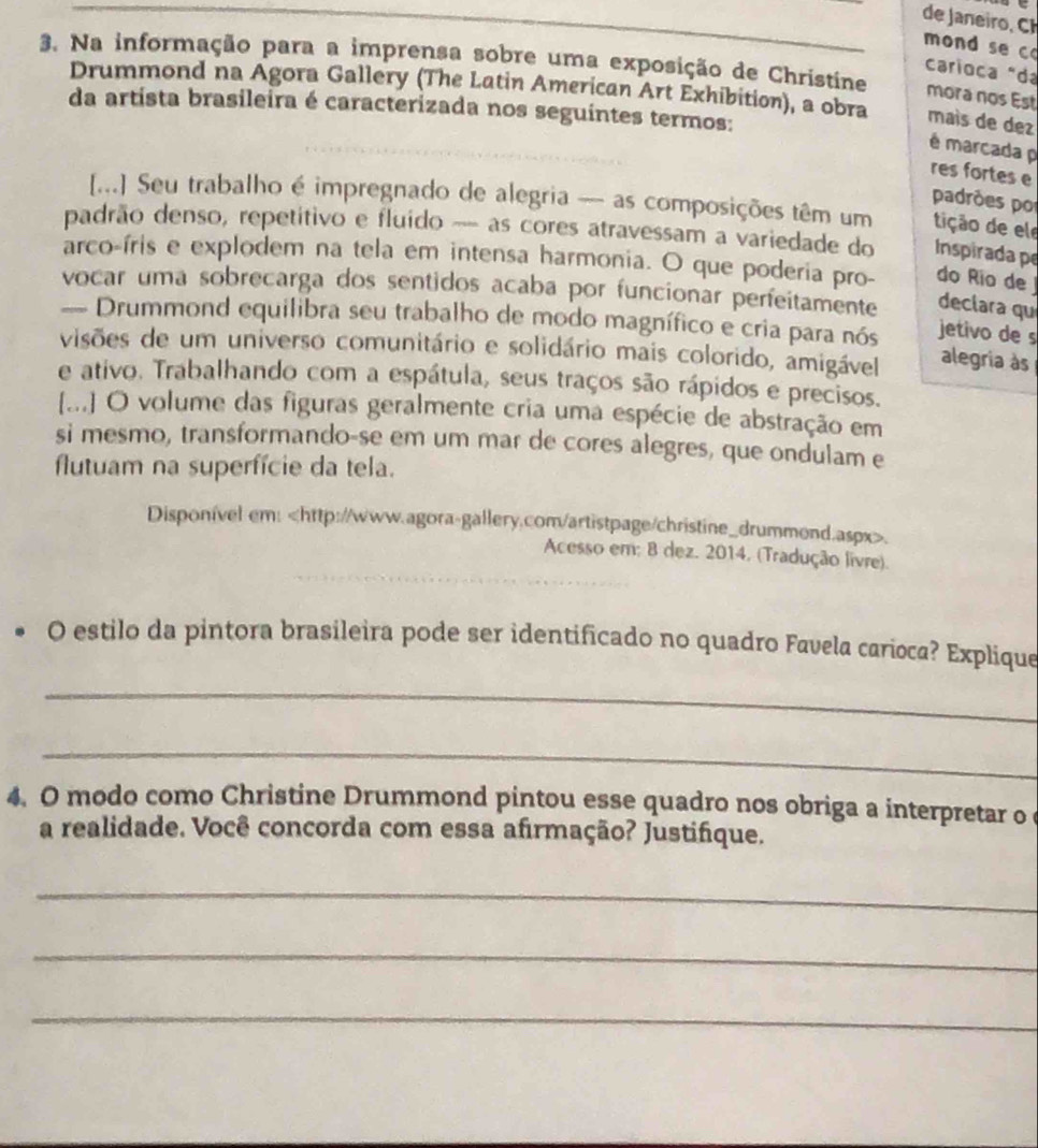 de aneiro, 
mond se c 
3. Na informação para a imprensa sobre uma exposição de Christine mora nos Est 
carioca "da 
Drummond na Agora Gallery (The Latin American Art Exhibition), a obra maís de dez 
da artista brasileira é caracterizada nos seguintes termos: 
é marcada p 
res fortes e 
padrões por 
[...] Seu trabalho é impregnado de alegria — as composições têm um tição de ele 
padrão denso, repetítivo e fluído --- as cores atravessam a variedade do Inspirada pe 
arco-íris e explodem na tela em intensa harmonia. O que poderia pro- do Río de 
vocar uma sobrecarga dos sentidos acaba por funcionar perfeitamente declara qu 
= Drummond equilibra seu trabalho de modo magnífico e cria para nós jetivo de s 
visões de um universo comunitário e solidário mais colorido, amigável 
alegria às 
e ativo. Trabalhando com a espátula, seus traços são rápidos e precisos. 
[.] O volume das figuras geralmente cria uma espécie de abstração em 
si mesmo, transformando-se em um mar de cores alegres, que ondulam e 
flutuam na superfície da tela. 
Disponível em:. 
Acesso em: 8 dez. 2014, (Tradução livre). 
O estilo da pintora brasileira pode ser identificado no quadro Favela carioca? Explique 
_ 
_ 
4. O modo como Christine Drummond pintou esse quadro nos obriga a interpretar o 
a realidade. Você concorda com essa afirmação? Justifque. 
_ 
_ 
_