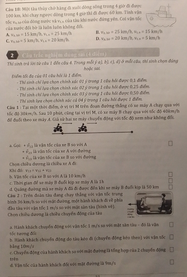 Một tàu thủy chở hàng đi xuôi dòng sông trong 4 giờ đi được
100 km, khi chạy ngược dòng trong 4 giờ thì đi được 60 km. Tính vận
tấc V_n Của của đòng nước và v_L * của tàu khi nước đứng yên. Coi vận tốc
của nước đối bờ là luôn luôn không đổi
B. v_nbl=25km/h,v_th=15km/h
A. v_s,10=15km/h,v_t,n=25km/h D. v_s.to=20km/h,v_t,n=5km/h
C. v_nbb=5km/h,v_La=20km/h.
2  Câu trấc nghiệm đúng sai (4 điểm)
Thí sinh trả lời từ câu 1 đến câu 4. Trong mỗi ý a), b), c), đ) ở mỗi câu, thí sinh chọn đúng
hoặc sai.
Điểm tối đa của 01 câu hồi là 1 điểm,
- Thí sinh chỉ lựa chọn chính xác 01 ý trong 1 câu hồi được 0,1 điểm.
- Thí sinh chỉ lựa chọn chính xác 02 ý trong 1 câu hỏi được 0,25 điểm.
- Thí sinh chỉ lựa chọn chính xác 03 ý trong 1 câu hỏi được 0,50 điểm.
- Thí sinh lựa chọn chính xác cả 04 ý trong 1 câu hỏi được 1 điểm.
Câu 1 : Tại một thời điểm, ở vị trí M trên đoạn đường thắng có xe máy A chạy qua với
tốc độ 30km/h. Sau 10 phút, cũng tại vị trí M, có xe máy B chạy qua với tốc độ 40km/h
để đuổi theo xe máy A. Giả sử hai xe máy chuyển động với tốc độ xem như không đổi.
a. Gol: +vector v_12 là vận tốc của xe B so với A
+ vector v_23 là vân tốc của xe A với đường
+vector v_13 là vận tốc của xe B so với đường
Chọn chiều đương là chiều xe A đi:
Khi đó: v_13=v_12+v_23
b. Vận tốc của xe B so với A là 10 km/h
c. Thời gian để xe máy B đuổi kịp xe máy A là 1h
d. Quãng đường mà xe máy A đã đi được đến khi xe máy B đuổi kịp là 50 km
Cu 2 : Trên đoàn tàu đang chay thẳng với vận tốc trung
bình 36 km/h so với mặt đường, một hành khách đi về phía
đầu tàu với vận tốc 1 m/s so với mặt sản tàu (hình về)
Chọn chiều dương là chiều chuyển động của tàu
a. Hành khách chuyển động với vận tốc 1 m/s so với mặt sản tàu - đó là vận
tốc tương đổi
b. Hành khách chuyển động do tàu kéo đi (chuyển động kéo theo) với vận tốc
bāng 10m/s
c. Chuyển động của hành khách so với mặt đường là tổng hợp của 2 chuyển động
trên
d. Vận tốc của hành khách đối với mặt đường là 9m/s