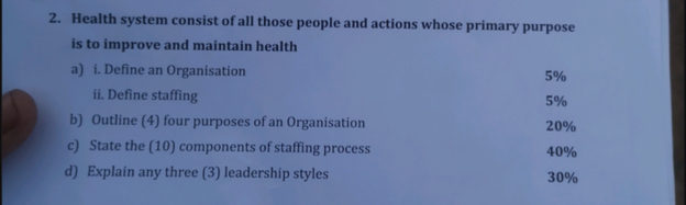 Health system consist of all those people and actions whose primary purpose 
is to improve and maintain health 
a) i. Define an Organisation 5%
ii. Define staffing
5%
b) Outline (4) four purposes of an Organisation 20%
c) State the (10) components of staffing process 40%
d) Explain any three (3) leadership styles 30%