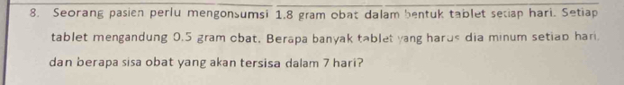 Seorang pasien perlu mengonsumsi 1.8 gram obat dalam bentuk tablet secap hari. Setiap 
tablet mengandung 0.5 gram cbat. Berapa banyak tablet yang harus dia minum setiap hari 
dan berapa sisa obat yang akan tersisa dalam 7 hari?