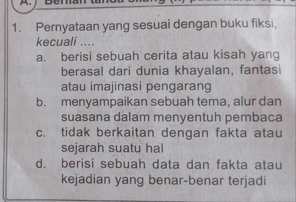 Pernyataan yang sesuai dengan buku fiksi,
kecuali ....
a. berisi sebuah cerita atau kisah yang
berasal dari dunia khayalan, fantasi
atau imajinasi pengarang
b. menyampaikan sebuah tema, alur dan
suasana dalam menyentuh pembaca
c. tidak berkaitan dengan fakta atau
sejarah suatu hal
d. berisi sebuah data dan fakta atau
kejadian yang benar-benar terjadi