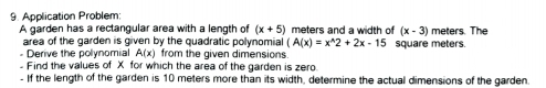 Application Problem: 
A garden has a rectangular area with a length of (x+5) meters and a width of (x-3) meters. The 
area of the garden is given by the quadratic polynomial (A(x)=x^(wedge)2+2x-15
- Derive the polynomial A(x) from the given dimensions. square meters. 
-Find the values of X for which the area of the garden is zero 
.If the length of the garden is 10 meters more than its width, determine the actual dimensions of the garden.