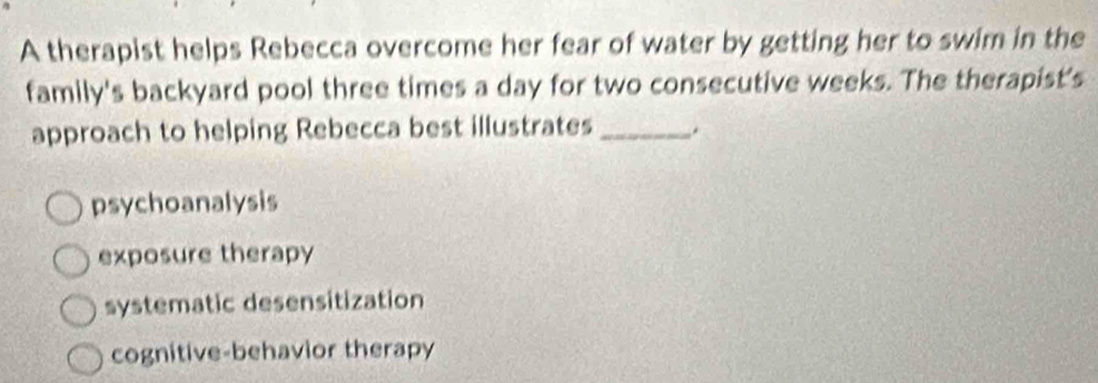 A therapist helps Rebecca overcome her fear of water by getting her to swim in the
family's backyard pool three times a day for two consecutive weeks. The therapist's
approach to helping Rebecca best illustrates _.
psychoanalysis
exposure therapy
systematic desensitization
cognitive-behavior therapy