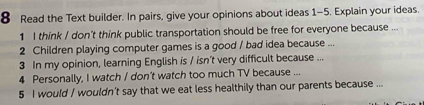 Read the Text builder. In pairs, give your opinions about ideas 1-5. Explain your ideas. 
1 I think / don’t think public transportation should be free for everyone because ... 
2 Children playing computer games is a good / bad idea because ... 
3 In my opinion, learning English is / isn’t very difficult because ... 
4 Personally, I watch / don’t watch too much TV because ... 
5 I would / wouldn’t say that we eat less healthily than our parents because ...