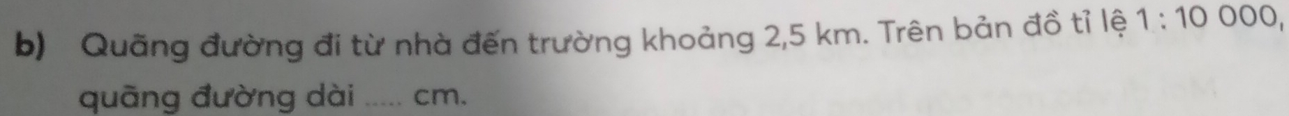 Quãng đường đi từ nhà đến trường khoảng 2,5 km. Trên bản đồ tỉ lệ 1:10000, 
quāng đường dài _ cm.
