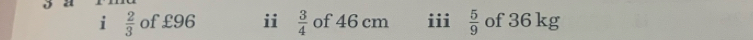  2/3  of £96 ii  3/4  of 46 cm iii  5/9  of 36 kg