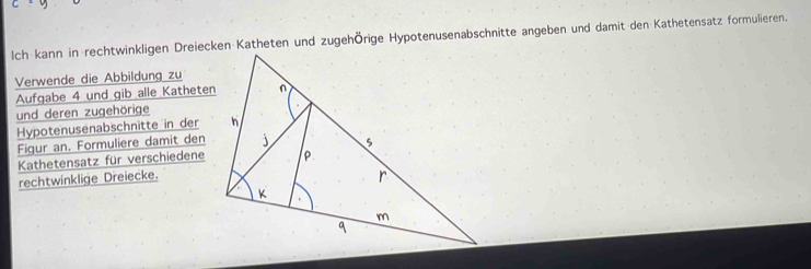 lch kann in rechtwinkligen Dreiecken Katheten und zugehÖrige Hypotenusenabschnitte angeben und damit den Kathetensatz formulieren. 
Verwende die Abbildung zu 
Aufgabe 4 und gib alle Katheten 
und deren zugehörige 
Hypotenusenabschnitte in der 
Figur an. Formuliere damit den 
Kathetensatz für verschiedene 
rechtwinklige Dreiecke.