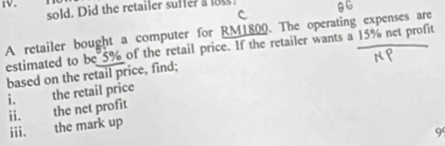 sold. Did the retailer suffer a loss 
A retailer bought a computer for RM1800. The operating expenses are 
estimated to be 5% of the retail price. If the retailer wants a 15% net profit 
based on the retail price, find; 
i. the retail price 
ii. the net profit 
iii. the mark up
99