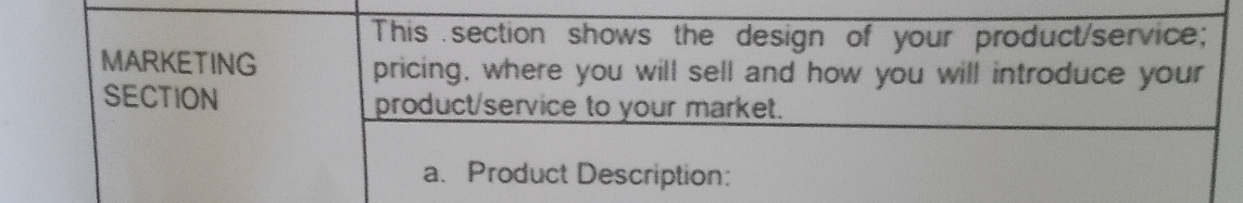 This section shows the design of your product/service; 
MARKETING pricing, where you will sell and how you will introduce your 
SECTION product/service to your market. 
a. Product Description: