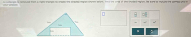 rsctangle is rmoved from a right triangle to create the shaded region shown below. Find the area of the shaded region. Be sure to include the correct unit in
 □ /□   □  □ /□  
m^2 m^2