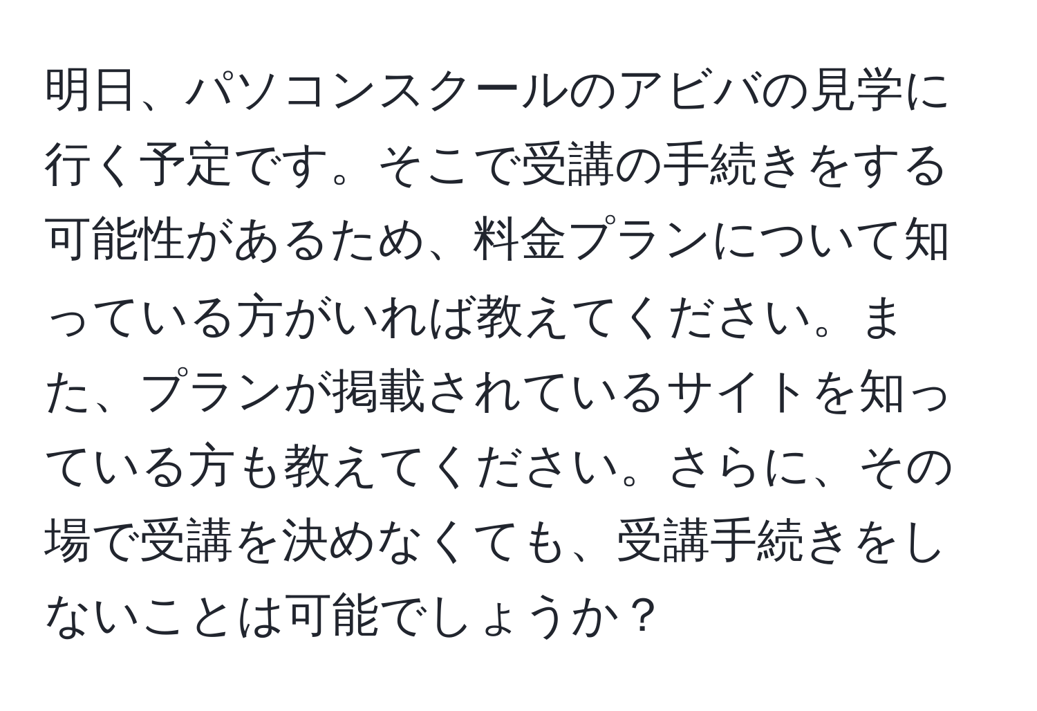 明日、パソコンスクールのアビバの見学に行く予定です。そこで受講の手続きをする可能性があるため、料金プランについて知っている方がいれば教えてください。また、プランが掲載されているサイトを知っている方も教えてください。さらに、その場で受講を決めなくても、受講手続きをしないことは可能でしょうか？