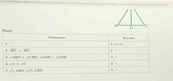 A C
D 
Proofi Staements 
Reasom 
1. ? 1. Given 
2. overline BD≌ overline BD 2. ? 
3. ? 
3. ∠ ABD≌ ∠ CBD, ∠ ADB≌ ∠ CDB d. ? 
4. ∠ A≌ ∠ C
5. △ ABD≌ △ CBD 5. ?