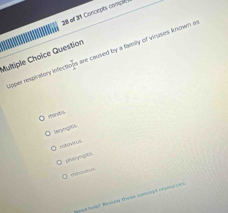 of 31 Concepts comple
pper respiratory infections are caused by a family of viruses known a
Multiple Choice Question
rhinitis.
laryngitis.
rotovirus.
pharyngitis.
rhinovirus.
Need help? Review these concept resources