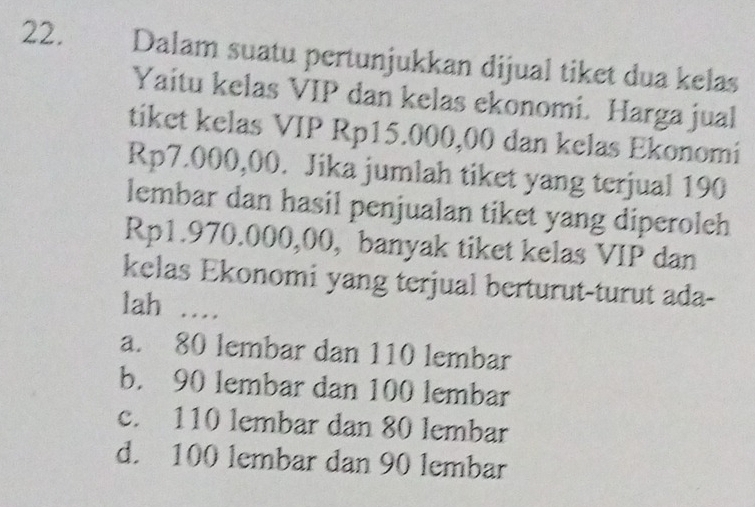 Dalam suatu pertunjukkan dijual tiket dua kelas
Yaitu kelas VIP dan kelas ekonomi. Harga jual
tiket kelas VIP Rp15.000,00 dan kelas Ekonomi
Rp7.000,00. Jika jumlah tiket yang terjual 190
lembar dan hasil penjualan tiket yang diperoleh
Rp1.970.000,00, banyak tiket kelas VIP dan
kelas Ekonomi yang terjual berturut-turut ada-
lah …
a. 80 lembar dan 110 lembar
b. 90 lembar dan 100 lembar
c. 110 lembar dan 80 lembar
d. 100 lembar dan 90 lembar