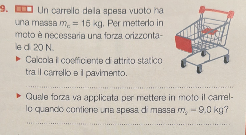 Un carrello della spesa vuoto ha 
una massa m_c=15kg. Per metterlo in 
moto è necessaria una forza orizzonta- 
le di 20 N. 
Calcola il coefficiente di attrito statico 
tra il carrello e il pavimento. 
Quale forza va applicata per mettere in moto il carrel- 
lo quando contiene una spesa di massa m_s=9,0kg ?