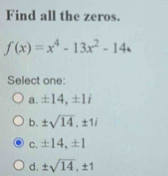 Find all the zeros.
f(x)=x^4-13x^2-14
Select one:
a. ± 14, ± 1i
b. ± sqrt(14), ± 1i
C. ± 14, ± 1
d. ± sqrt(14), ± 1