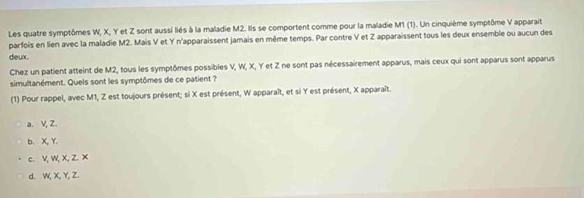 Les quatre symptômes W, X, Y et Z sont aussi liés à la maladie M2. Ils se comportent comme pour la maladie M1 (1). Un cinquième symptôme V apparait
parfois en lien avec la maladie M2. Mais V et Y n'apparaissent jamais en même temps. Par contre V et Z apparaissent tous les deux ensemble ou aucun des
deux.
Chez un patient atteint de M2, tous les symptômes possibles V, W, X, Y et Z ne sont pas nécessairement apparus, mais ceux qui sont apparus sont apparus
simultanément. Quels sont les symptômes de ce patient ?
(1) Pour rappel, avec M1, Z est toujours présent; si X est présent, W apparaît, et si Y est présent, X apparaît.
a. V, Z.
b. X, Y.
c. V, W, X, Z. ×
d. W, X, Y, Z.